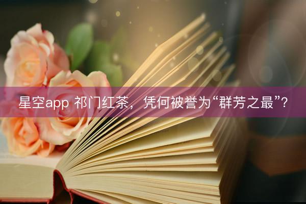 星空app 祁门红茶，凭何被誉为“群芳之最”？