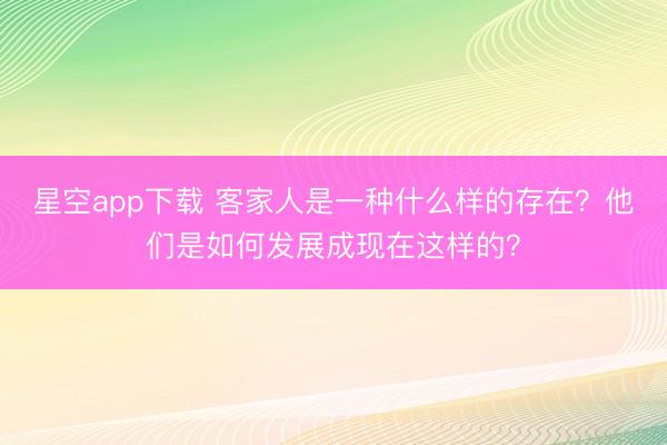 星空app下载 客家人是一种什么样的存在？他们是如何发展成现在这样的？