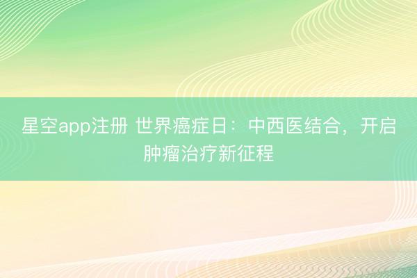 星空app注册 世界癌症日：中西医结合，开启肿瘤治疗新征程