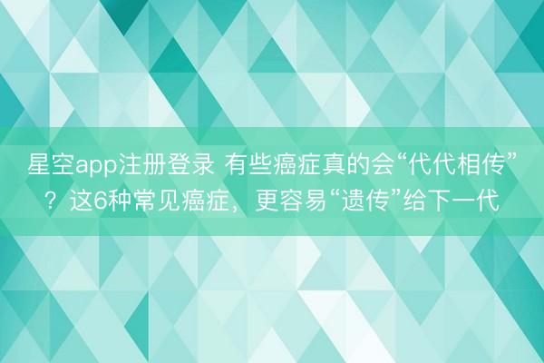 星空app注册登录 有些癌症真的会“代代相传”？这6种常见癌症，更容易“遗传”给下一代