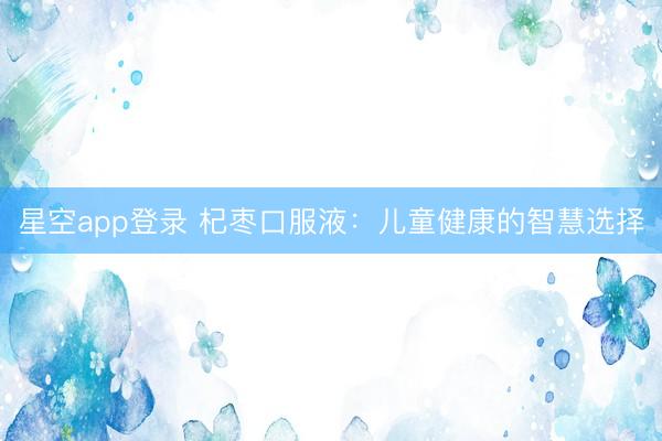 星空app登录 杞枣口服液：儿童健康的智慧选择