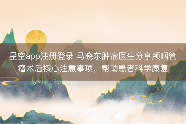 星空app注册登录 马晓东肿瘤医生分享颅咽管瘤术后核心注意事项，帮助患者科学康复