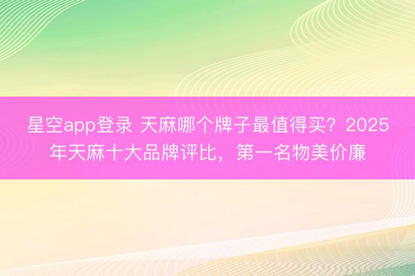 星空app登录 天麻哪个牌子最值得买？2025年天麻十大品牌评比，第一名物美价廉