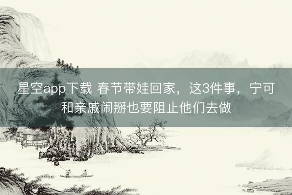 星空app下载 春节带娃回家，这3件事，宁可和亲戚闹掰也要阻止他们去做
