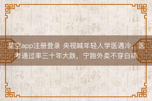 星空app注册登录 央视喊年轻人学医遇冷，医考通过率三十年大跌，宁跑外卖不穿白褂