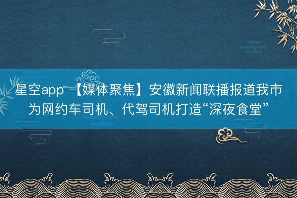 星空app 【媒体聚焦】安徽新闻联播报道我市为网约车司机、代驾司机打造“深夜食堂”