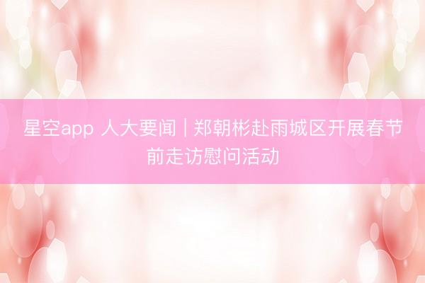 星空app 人大要闻 | 郑朝彬赴雨城区开展春节前走访慰问活动
