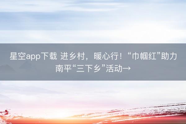 星空app下载 进乡村，暖心行！“巾帼红”助力南平“三下乡”活动→