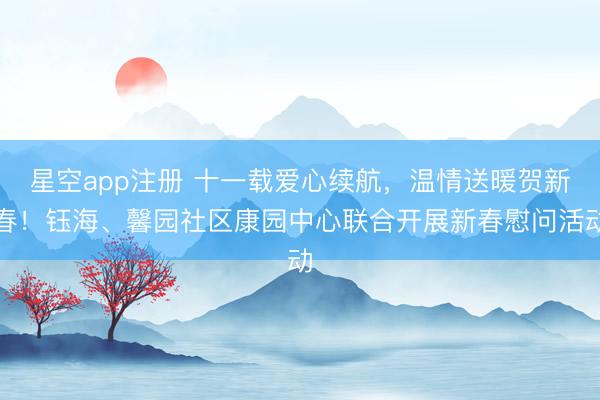 星空app注册 十一载爱心续航，温情送暖贺新春！钰海、馨园社区康园中心联合开展新春慰问活动