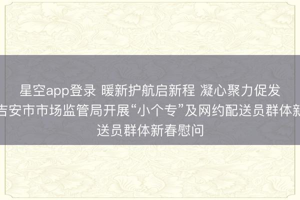 星空app登录 暖新护航启新程 凝心聚力促发展——吉安市市场监管局开展“小个专”及网约配送员群体新春慰问