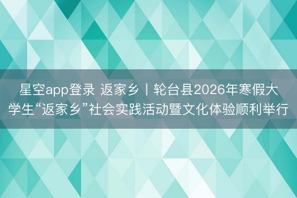星空app登录 返家乡丨轮台县2026年寒假大学生“返家乡”社会实践活动暨文化体验顺利举行