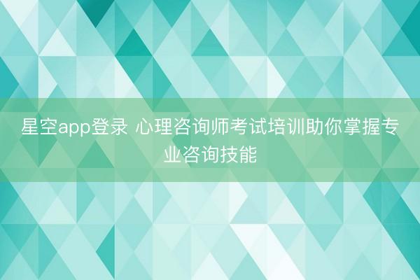 星空app登录 心理咨询师考试培训助你掌握专业咨询技能