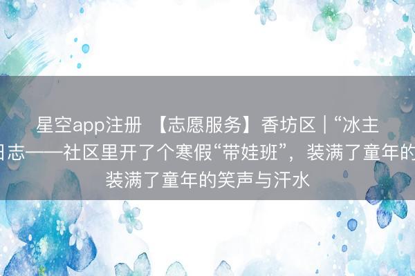 星空app注册 【志愿服务】香坊区 | “冰主任”的邻里日志——社区里开了个寒假“带娃班”，装满了童年的笑声与汗水