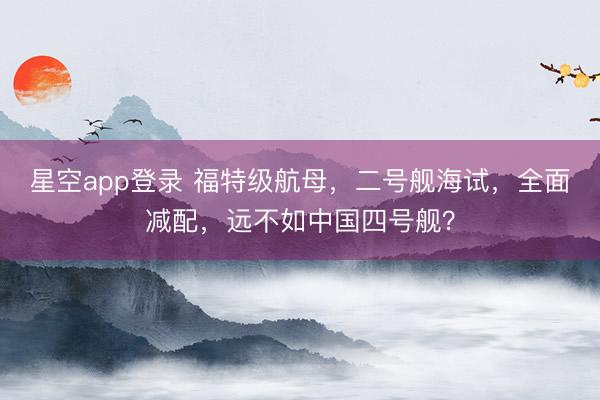 星空app登录 福特级航母，二号舰海试，全面减配，远不如中国四号舰？