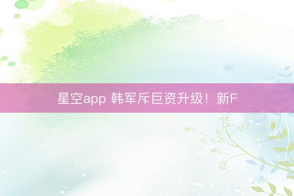 星空app 韩军斥巨资升级！新F
