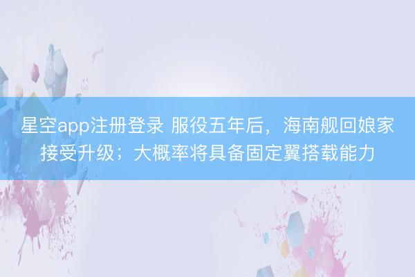 星空app注册登录 服役五年后，海南舰回娘家接受升级；大概率将具备固定翼搭载能力