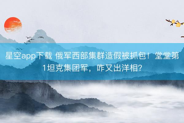 星空app下载 俄军西部集群造假被抓包！堂堂第1坦克集团军，咋又出洋相？