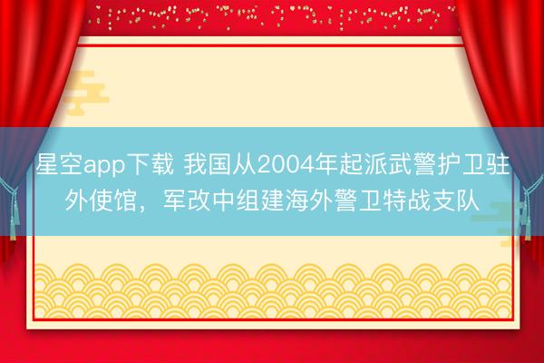 星空app下载 我国从2004年起派武警护卫驻外使馆，军改中组建海外警卫特战支队