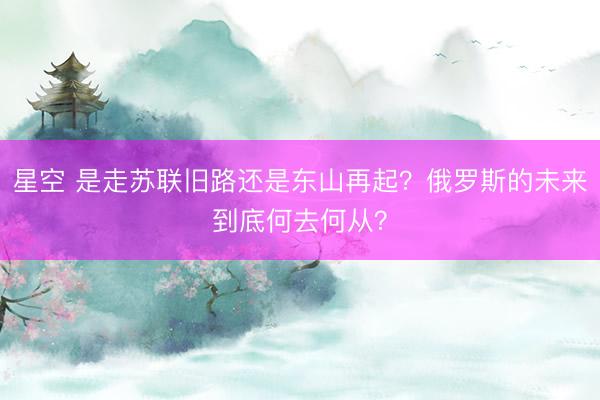 星空 是走苏联旧路还是东山再起?俄罗斯的未来到底何去何从?