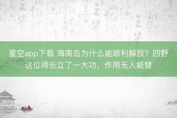 星空app下载 海南岛为什么能顺利解放？四野这位师长立了一大功，作用无人能替