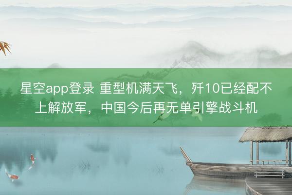 星空app登录 重型机满天飞,歼10已经配不上解放军,中国今后再无单引擎战斗机