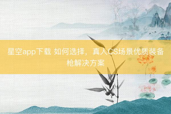 星空app下载 如何选择，真人CS场景优质装备枪解决方案