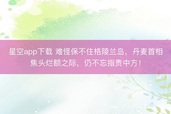 星空app下载 难怪保不住格陵兰岛，丹麦首相焦头烂额之际，仍不忘指责中方！