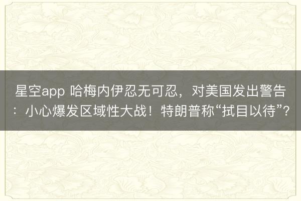 星空app 哈梅内伊忍无可忍，对美国发出警告：小心爆发区域性大战！特朗普称“拭目以待”？