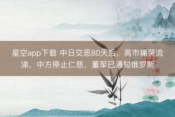 星空app下载 中日交恶80天后,高市痛哭流涕,中方停止仁慈,董军已通知俄罗斯