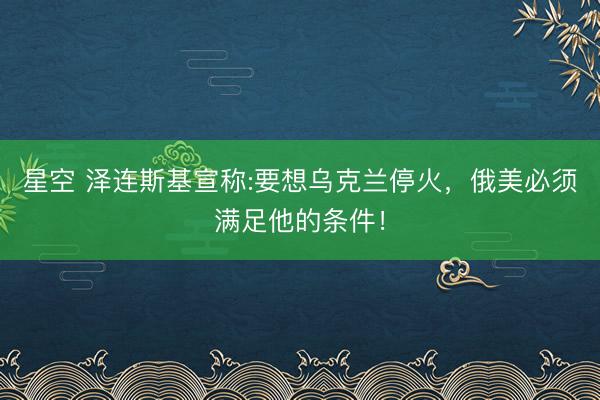 星空 泽连斯基宣称:要想乌克兰停火，俄美必须满足他的条件！