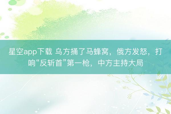 星空app下载 乌方捅了马蜂窝，俄方发怒，打响“反斩首”第一枪，中方主持大局