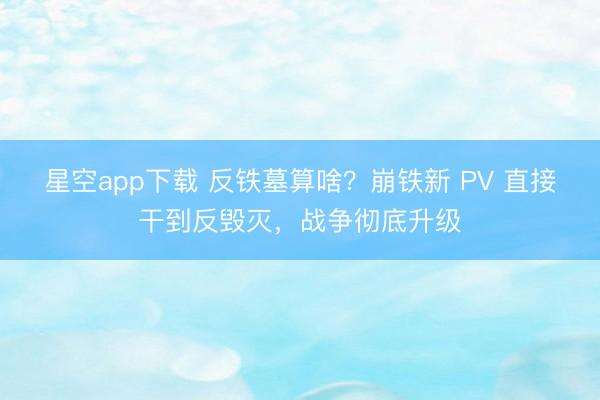 星空app下载 反铁墓算啥？崩铁新 PV 直接干到反毁灭，战争彻底升级