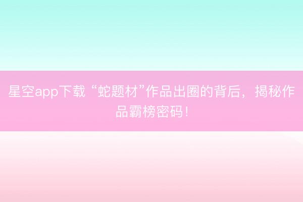 星空app下载 “蛇题材”作品出圈的背后，揭秘作品霸榜密码！