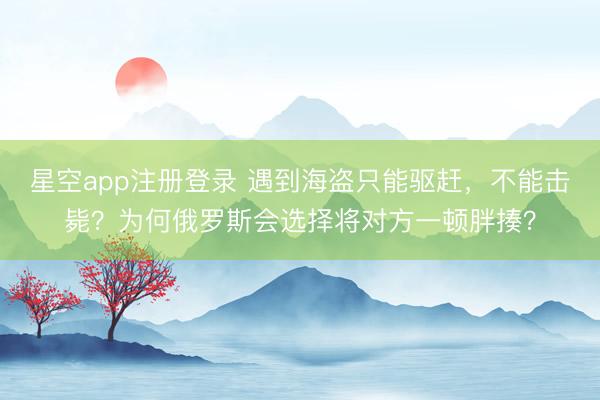 星空app注册登录 遇到海盗只能驱赶，不能击毙？为何俄罗斯会选择将对方一顿胖揍？