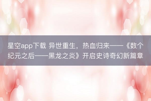 星空app下载 异世重生，热血归来——《数个纪元之后——黑龙之炎》开启史诗奇幻新篇章