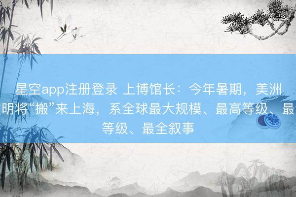 星空app注册登录 上博馆长：今年暑期，美洲古代文明将“搬”来上海，系全球最大规模、最高等级、最全叙事