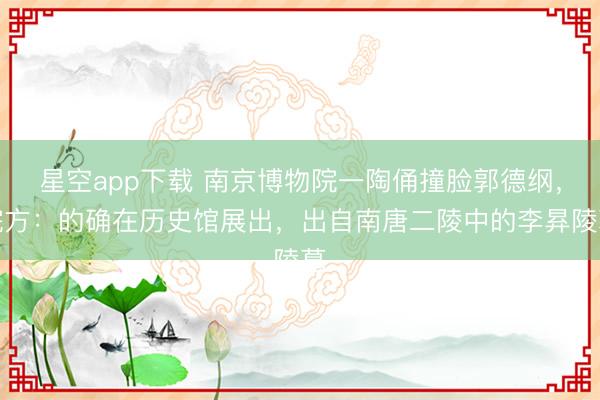 星空app下载 南京博物院一陶俑撞脸郭德纲，院方：的确在历史馆展出，出自南唐二陵中的李昪陵墓