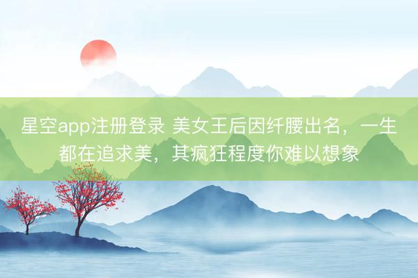 星空app注册登录 美女王后因纤腰出名，一生都在追求美，其疯狂程度你难以想象