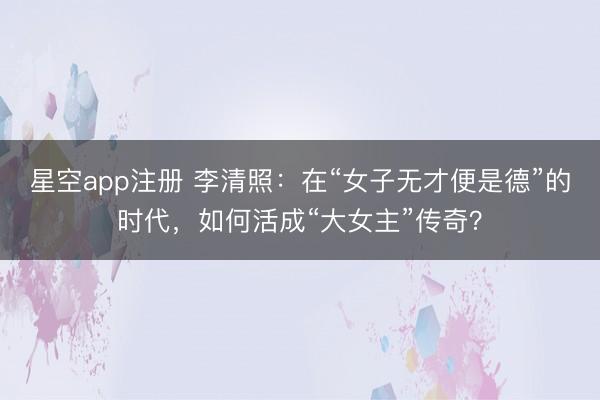 星空app注册 李清照：在“女子无才便是德”的时代，如何活成“大女主”传奇？