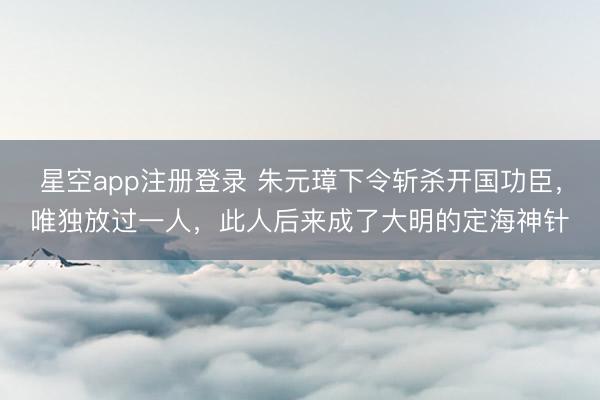 星空app注册登录 朱元璋下令斩杀开国功臣，唯独放过一人，此人后来成了大明的定海神针