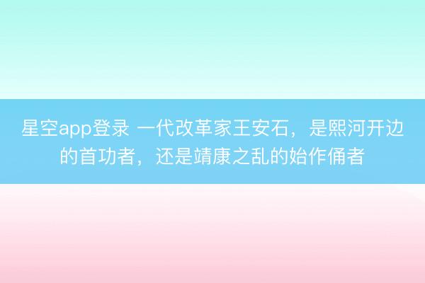 星空app登录 一代改革家王安石，是熙河开边的首功者，还是靖康之乱的始作俑者