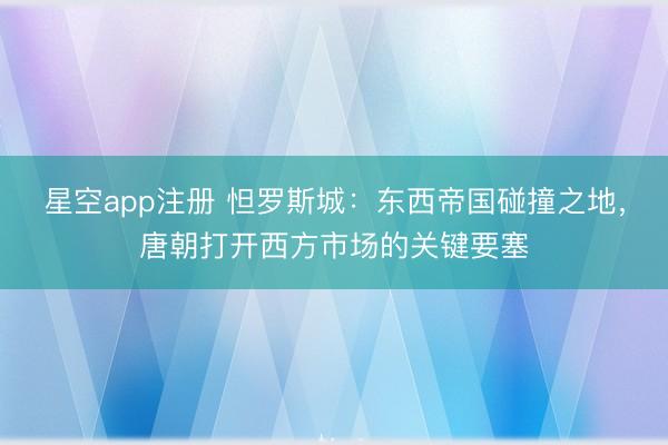 星空app注册 怛罗斯城：东西帝国碰撞之地，唐朝打开西方市场的关键要塞