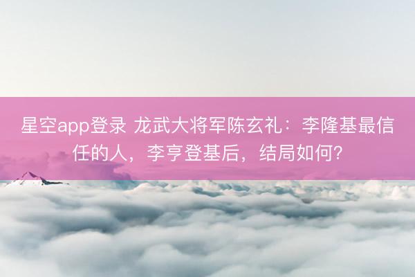 星空app登录 龙武大将军陈玄礼：李隆基最信任的人，李亨登基后，结局如何？