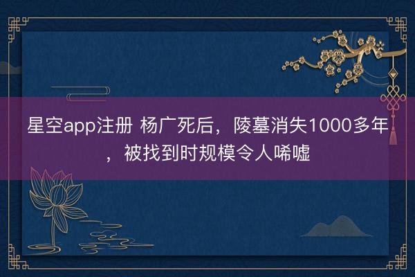 星空app注册 杨广死后，陵墓消失1000多年，被找到时规模令人唏嘘
