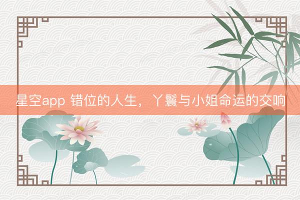 星空app 错位的人生，丫鬟与小姐命运的交响