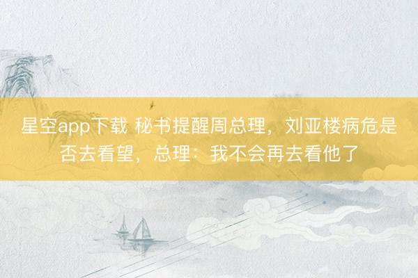 星空app下载 秘书提醒周总理,刘亚楼病危是否去看望,总理:我不会再去看他了