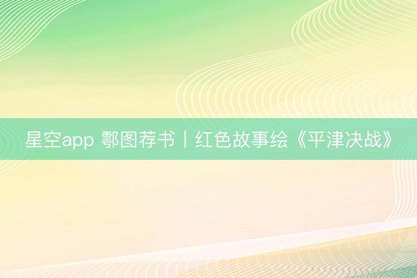 星空app 鄠图荐书丨红色故事绘《平津决战》
