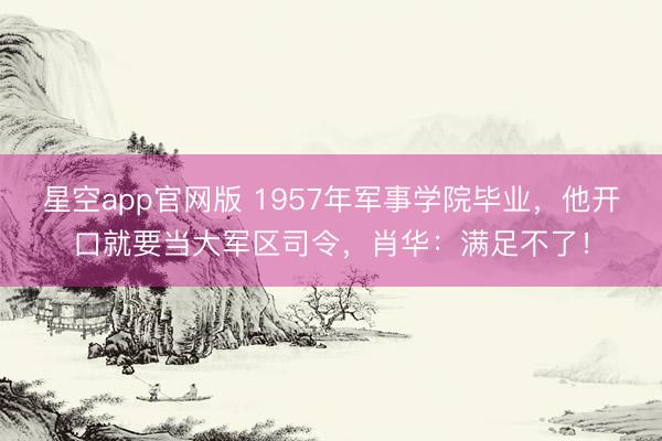 星空app官网版 1957年军事学院毕业，他开口就要当大军区司令，肖华：满足不了！
