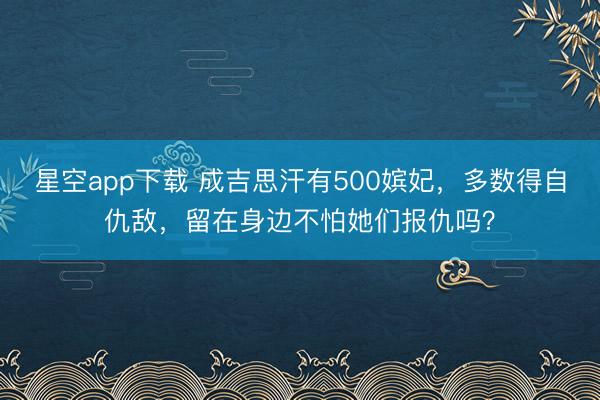 星空app下载 成吉思汗有500嫔妃，多数得自仇敌，留在身边不怕她们报仇吗？