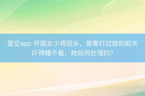 星空app 开国女少将回乡，曾毒打过她的前夫吓得睡不着，她如何处理的？